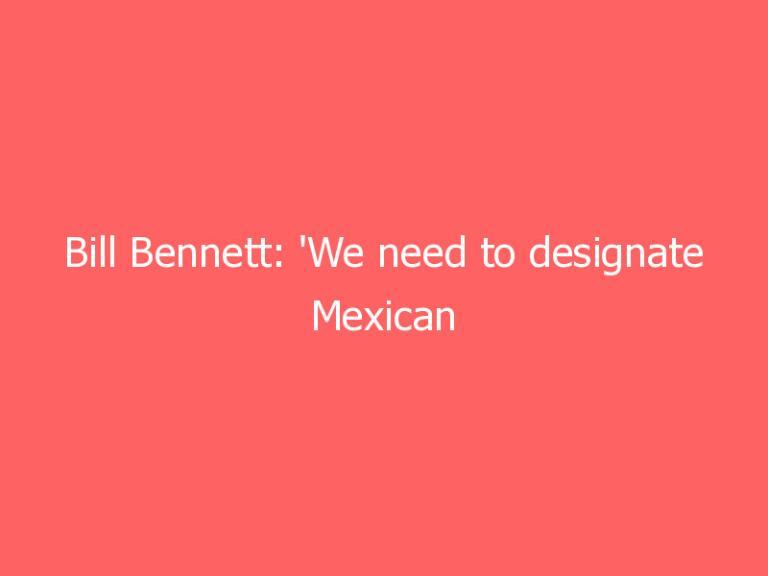 Bill Bennett: ‘We need to designate Mexican cartels as foreign terrorists like Al Qaeda’