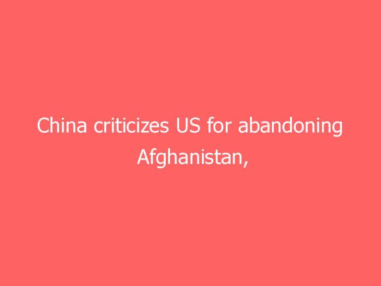 China criticizes US for abandoning Afghanistan, warns against ‘shirking its responsibility’