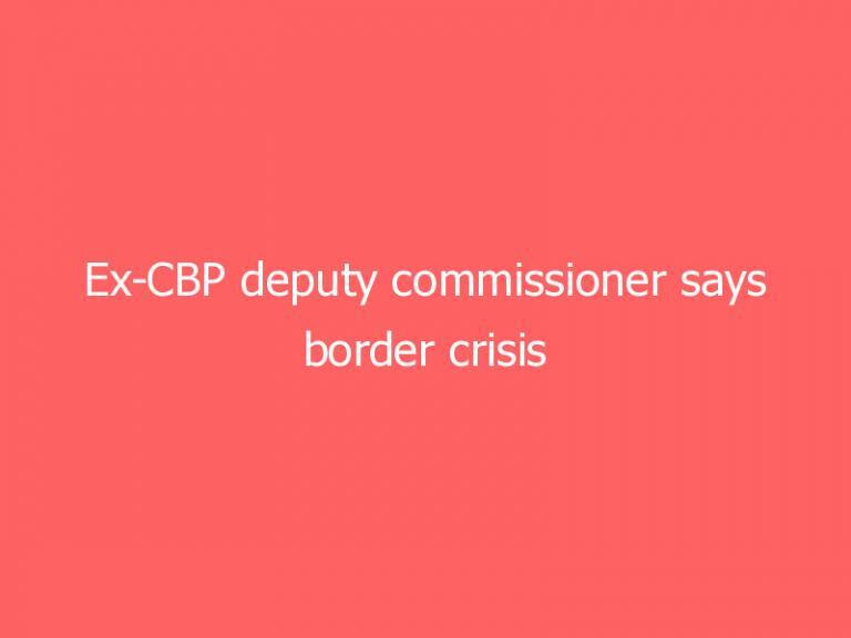 Ex-CBP deputy commissioner says border crisis ‘unlike anything I’ve ever seen,’ warns of ‘broken’ system