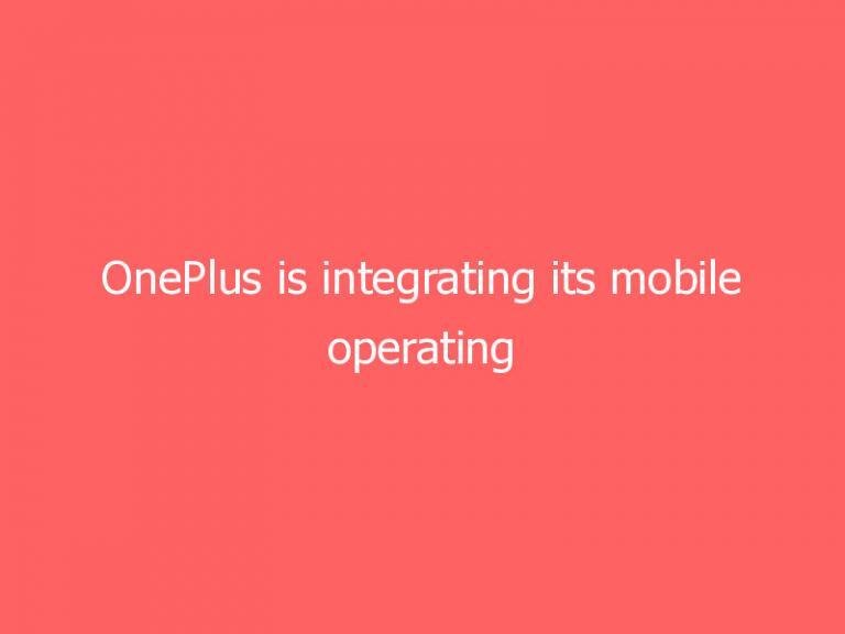 OnePlus is integrating its mobile operating system with Oppo’s