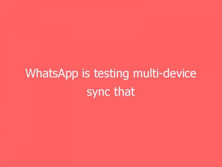 WhatsApp is testing multi-device sync that doesn’t require a phone